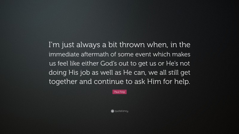 Paul Feig Quote: “I’m just always a bit thrown when, in the immediate aftermath of some event which makes us feel like either God’s out to get us or He’s not doing His job as well as He can, we all still get together and continue to ask Him for help.”