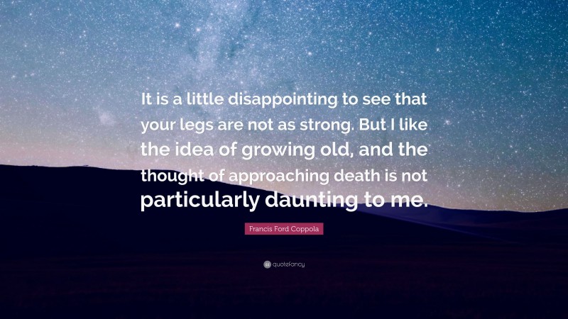 Francis Ford Coppola Quote: “It is a little disappointing to see that your legs are not as strong. But I like the idea of growing old, and the thought of approaching death is not particularly daunting to me.”