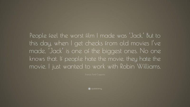 Francis Ford Coppola Quote: “People feel the worst film I made was ‘Jack.’ But to this day, when I get checks from old movies I’ve made, ‘Jack’ is one of the biggest ones. No one knows that. If people hate the movie, they hate the movie. I just wanted to work with Robin Williams.”