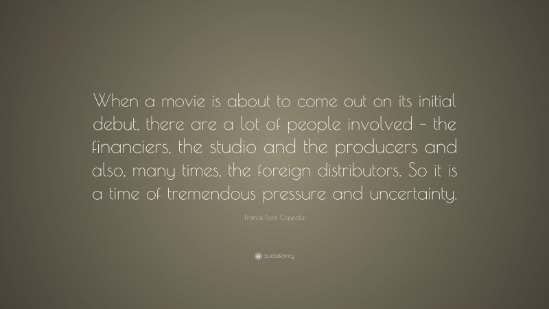 Francis Ford Coppola Quote: “When a movie is about to come out on its initial debut, there are a lot of people involved – the financiers, the studio and the producers and also, many times, the foreign distributors. So it is a time of tremendous pressure and uncertainty.”