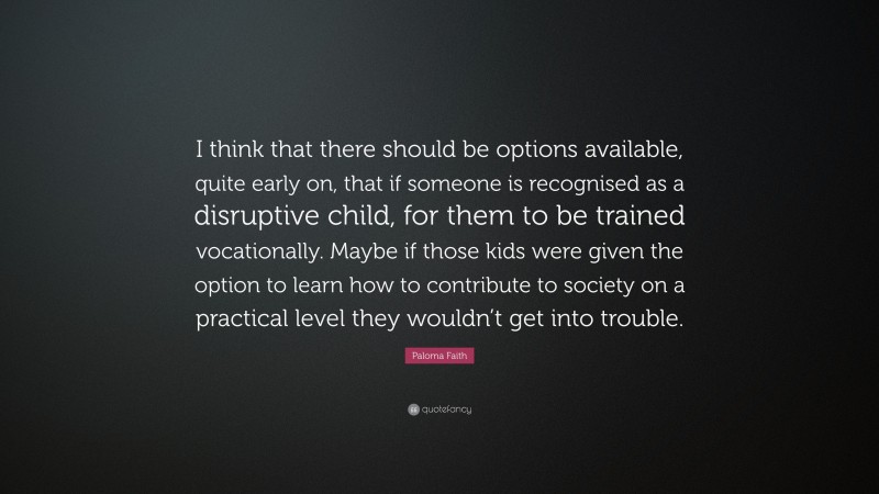 Paloma Faith Quote: “I think that there should be options available, quite early on, that if someone is recognised as a disruptive child, for them to be trained vocationally. Maybe if those kids were given the option to learn how to contribute to society on a practical level they wouldn’t get into trouble.”
