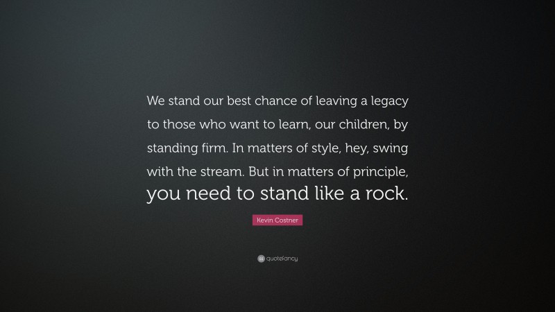 Kevin Costner Quote: “We stand our best chance of leaving a legacy to those who want to learn, our children, by standing firm. In matters of style, hey, swing with the stream. But in matters of principle, you need to stand like a rock.”