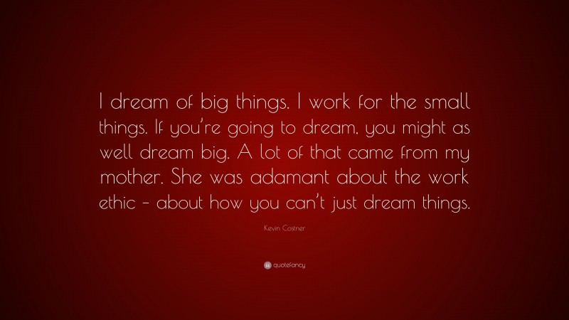 Kevin Costner Quote: “I dream of big things. I work for the small things. If you’re going to dream, you might as well dream big. A lot of that came from my mother. She was adamant about the work ethic – about how you can’t just dream things.”