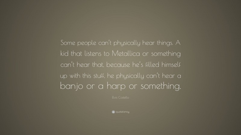 Elvis Costello Quote: “Some people can’t physically hear things. A kid that listens to Metallica or something can’t hear that, because he’s filled himself up with this stuff, he physically can’t hear a banjo or a harp or something.”