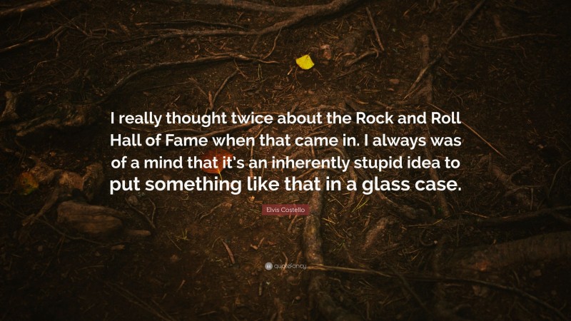 Elvis Costello Quote: “I really thought twice about the Rock and Roll Hall of Fame when that came in. I always was of a mind that it’s an inherently stupid idea to put something like that in a glass case.”