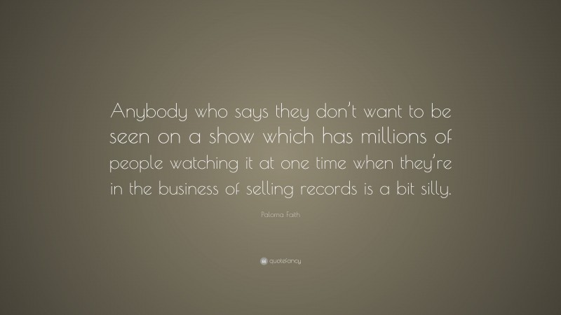 Paloma Faith Quote: “Anybody who says they don’t want to be seen on a show which has millions of people watching it at one time when they’re in the business of selling records is a bit silly.”