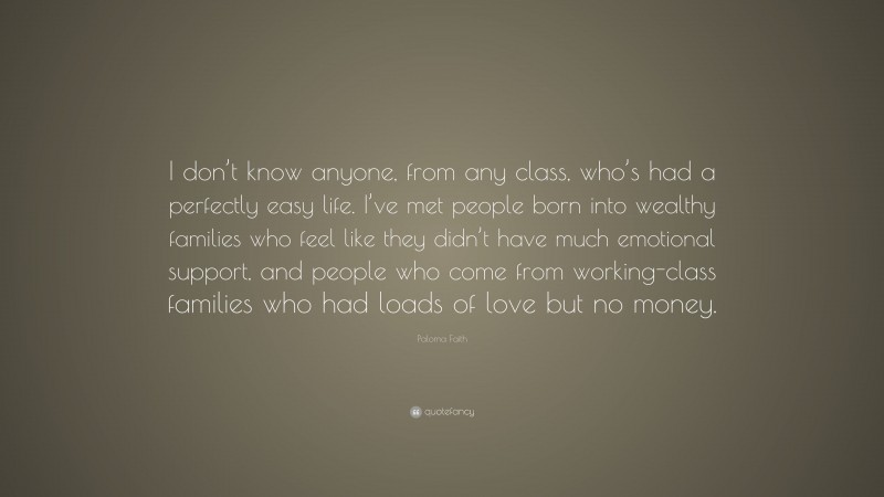 Paloma Faith Quote: “I don’t know anyone, from any class, who’s had a perfectly easy life. I’ve met people born into wealthy families who feel like they didn’t have much emotional support, and people who come from working-class families who had loads of love but no money.”
