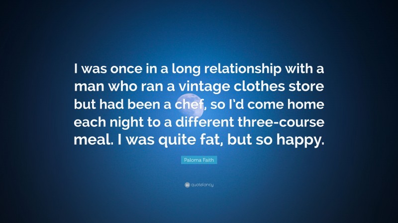 Paloma Faith Quote: “I was once in a long relationship with a man who ran a vintage clothes store but had been a chef, so I’d come home each night to a different three-course meal. I was quite fat, but so happy.”