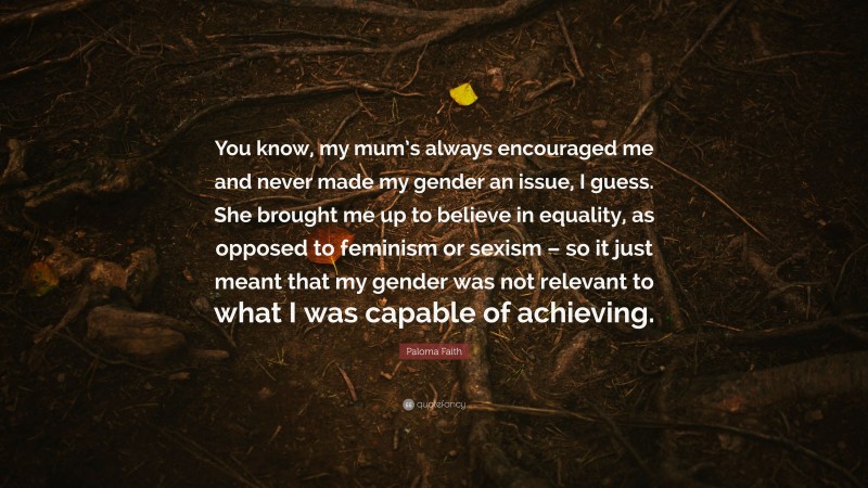 Paloma Faith Quote: “You know, my mum’s always encouraged me and never made my gender an issue, I guess. She brought me up to believe in equality, as opposed to feminism or sexism – so it just meant that my gender was not relevant to what I was capable of achieving.”
