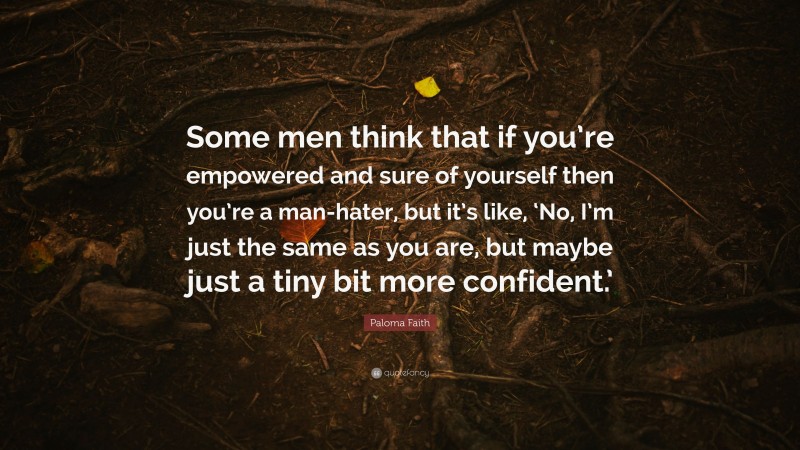 Paloma Faith Quote: “Some men think that if you’re empowered and sure of yourself then you’re a man-hater, but it’s like, ‘No, I’m just the same as you are, but maybe just a tiny bit more confident.’”