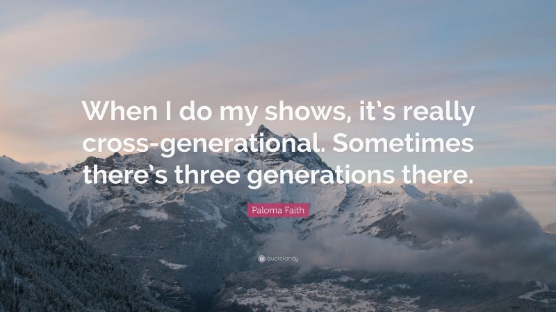 Paloma Faith Quote: “When I do my shows, it’s really cross-generational. Sometimes there’s three generations there.”