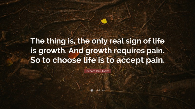 Richard Paul Evans Quote: “The thing is, the only real sign of life is growth. And growth requires pain. So to choose life is to accept pain.”