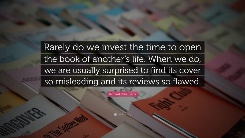 Richard Paul Evans Quote: “Rarely do we invest the time to open the book of another’s life. When we do, we are usually surprised to find its cover so misleading and its reviews so flawed.”