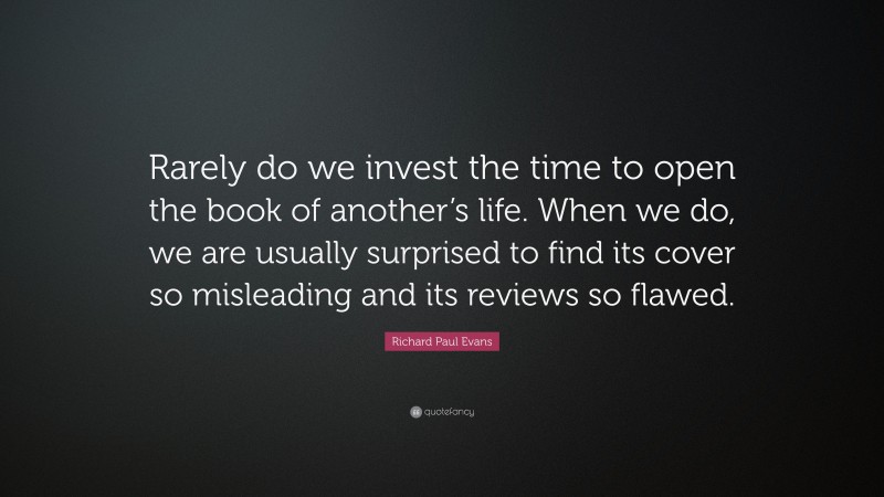 Richard Paul Evans Quote: “Rarely do we invest the time to open the book of another’s life. When we do, we are usually surprised to find its cover so misleading and its reviews so flawed.”