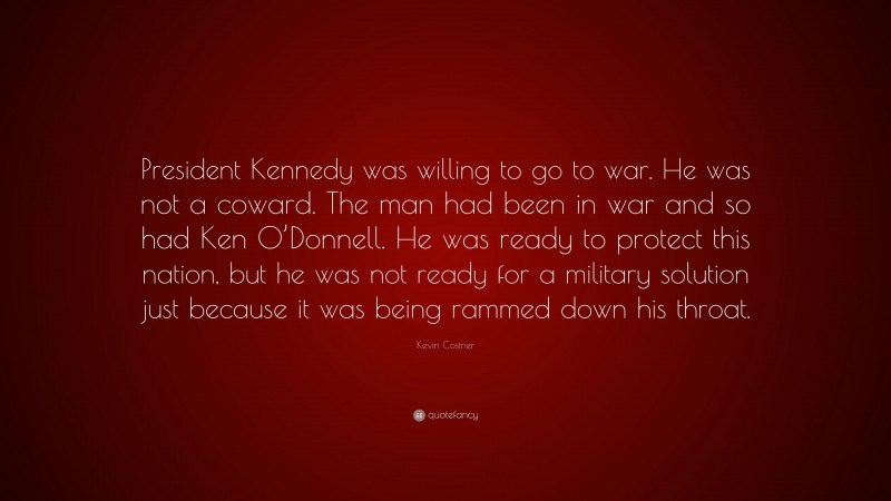 Kevin Costner Quote: “President Kennedy was willing to go to war. He was not a coward. The man had been in war and so had Ken O’Donnell. He was ready to protect this nation, but he was not ready for a military solution just because it was being rammed down his throat.”