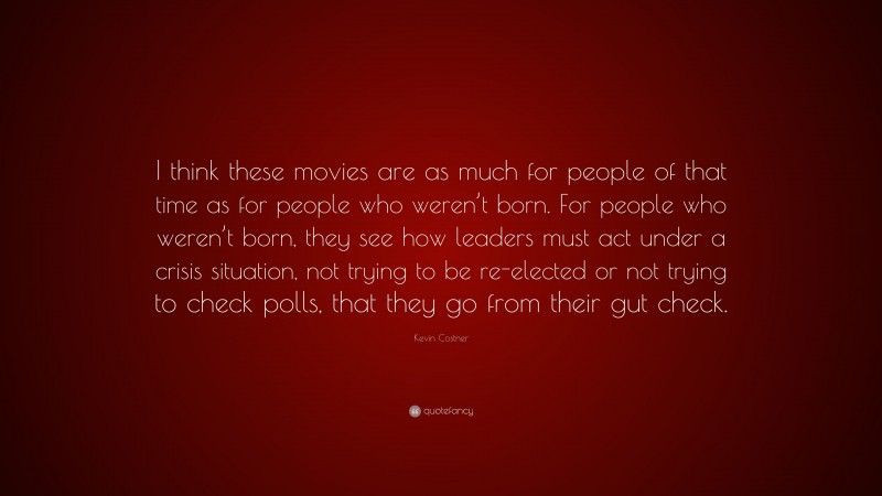 Kevin Costner Quote: “I think these movies are as much for people of that time as for people who weren’t born. For people who weren’t born, they see how leaders must act under a crisis situation, not trying to be re-elected or not trying to check polls, that they go from their gut check.”