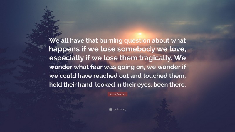 Kevin Costner Quote: “We all have that burning question about what happens if we lose somebody we love, especially if we lose them tragically. We wonder what fear was going on, we wonder if we could have reached out and touched them, held their hand, looked in their eyes, been there.”