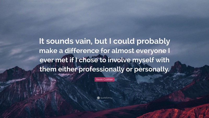 Kevin Costner Quote: “It sounds vain, but I could probably make a difference for almost everyone I ever met if I chose to involve myself with them either professionally or personally.”