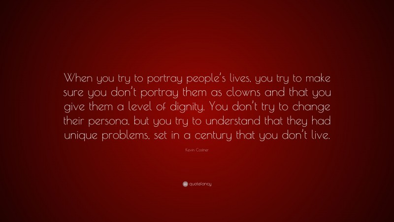 Kevin Costner Quote: “When you try to portray people’s lives, you try to make sure you don’t portray them as clowns and that you give them a level of dignity. You don’t try to change their persona, but you try to understand that they had unique problems, set in a century that you don’t live.”