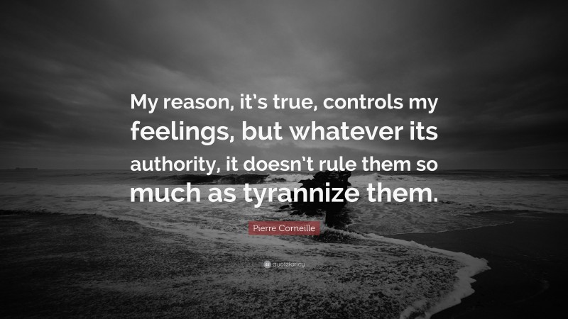 Pierre Corneille Quote: “My reason, it’s true, controls my feelings, but whatever its authority, it doesn’t rule them so much as tyrannize them.”