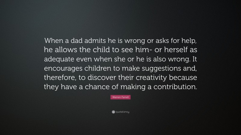 Warren Farrell Quote: “When a dad admits he is wrong or asks for help, he allows the child to see him- or herself as adequate even when she or he is also wrong. It encourages children to make suggestions and, therefore, to discover their creativity because they have a chance of making a contribution.”