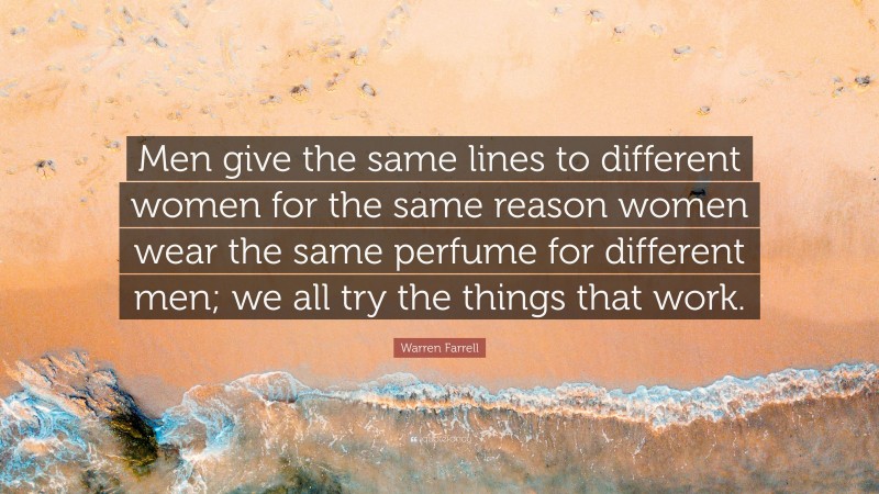 Warren Farrell Quote: “Men give the same lines to different women for the same reason women wear the same perfume for different men; we all try the things that work.”