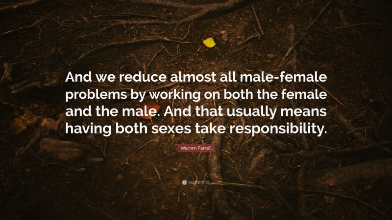 Warren Farrell Quote: “And we reduce almost all male-female problems by working on both the female and the male. And that usually means having both sexes take responsibility.”