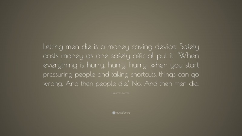 Warren Farrell Quote: “Letting men die is a money-saving device. Safety costs money as one safety official put it, ‘When everything is hurry, hurry, hurry, when you start pressuring people and taking shortcuts, things can go wrong. And then people die.’ No. And then men die.”