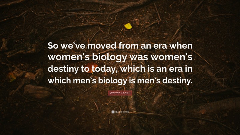 Warren Farrell Quote: “So we’ve moved from an era when women’s biology was women’s destiny to today, which is an era in which men’s biology is men’s destiny.”