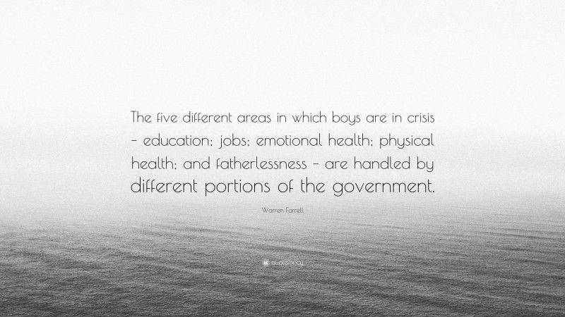 Warren Farrell Quote: “The five different areas in which boys are in crisis – education; jobs; emotional health; physical health; and fatherlessness – are handled by different portions of the government.”