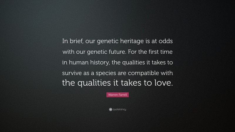 Warren Farrell Quote: “In brief, our genetic heritage is at odds with our genetic future. For the first time in human history, the qualities it takes to survive as a species are compatible with the qualities it takes to love.”