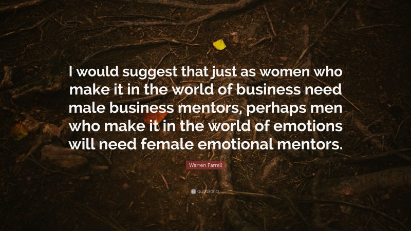 Warren Farrell Quote: “I would suggest that just as women who make it in the world of business need male business mentors, perhaps men who make it in the world of emotions will need female emotional mentors.”