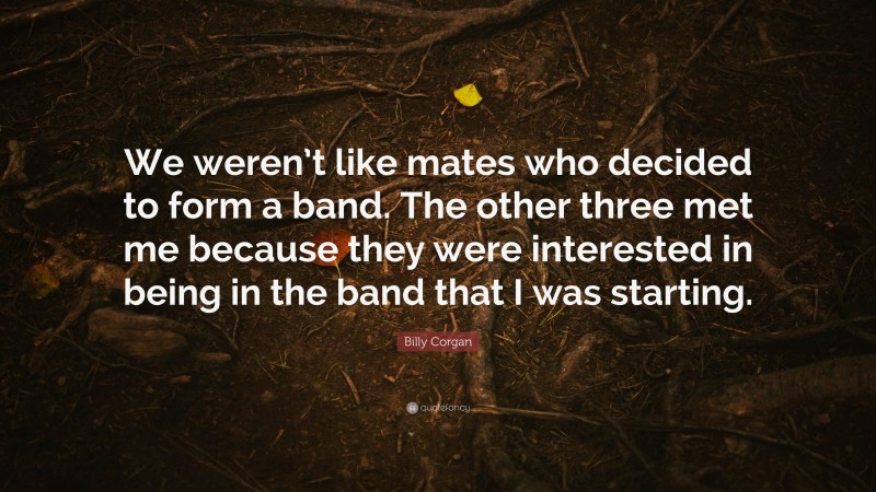 Billy Corgan Quote: “We weren’t like mates who decided to form a band. The other three met me because they were interested in being in the band that I was starting.”