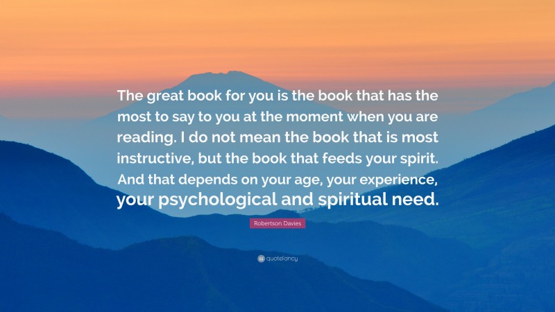 Robertson Davies Quote: “The great book for you is the book that has the most to say to you at the moment when you are reading. I do not mean the book that is most instructive, but the book that feeds your spirit. And that depends on your age, your experience, your psychological and spiritual need.”