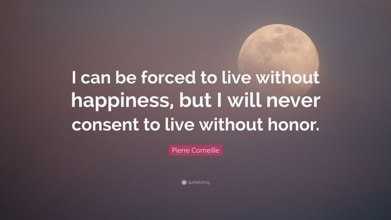 Pierre Corneille Quote: “I can be forced to live without happiness, but I will never consent to live without honor.”