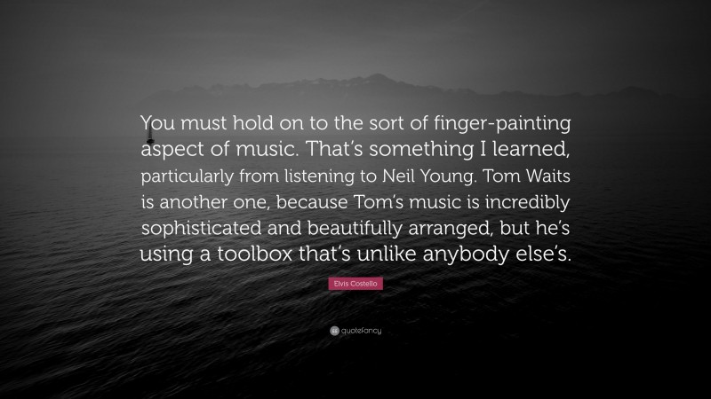 Elvis Costello Quote: “You must hold on to the sort of finger-painting aspect of music. That’s something I learned, particularly from listening to Neil Young. Tom Waits is another one, because Tom’s music is incredibly sophisticated and beautifully arranged, but he’s using a toolbox that’s unlike anybody else’s.”