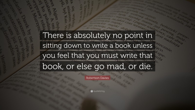 Robertson Davies Quote: “There is absolutely no point in sitting down to write a book unless you feel that you must write that book, or else go mad, or die.”