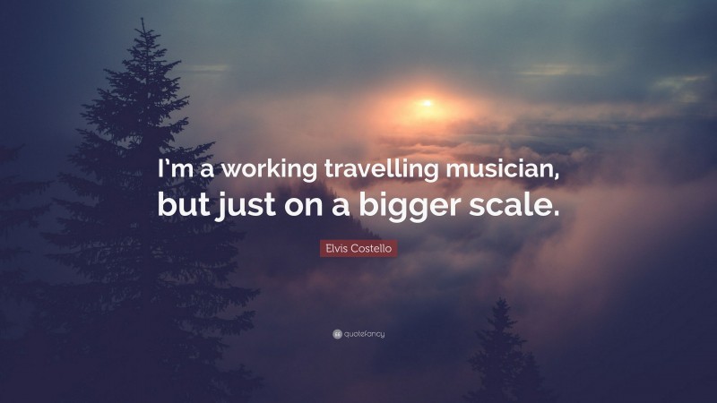 Elvis Costello Quote: “I’m a working travelling musician, but just on a bigger scale.”