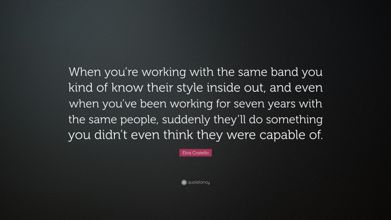 Elvis Costello Quote: “When you’re working with the same band you kind of know their style inside out, and even when you’ve been working for seven years with the same people, suddenly they’ll do something you didn’t even think they were capable of.”