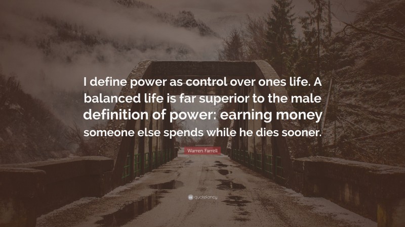 Warren Farrell Quote: “I define power as control over ones life. A balanced life is far superior to the male definition of power: earning money someone else spends while he dies sooner.”