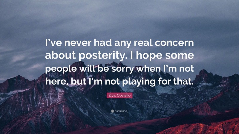 Elvis Costello Quote: “I’ve never had any real concern about posterity. I hope some people will be sorry when I’m not here, but I’m not playing for that.”