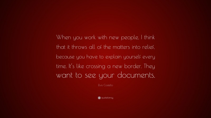 Elvis Costello Quote: “When you work with new people, I think that it throws all of the matters into relief, because you have to explain yourself every time. It’s like crossing a new border. They want to see your documents.”