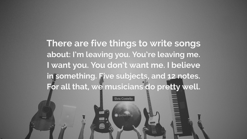 Elvis Costello Quote: “There are five things to write songs about: I’m leaving you. You’re leaving me. I want you. You don’t want me. I believe in something. Five subjects, and 12 notes. For all that, we musicians do pretty well.”