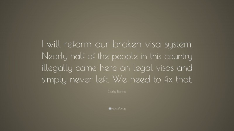 Carly Fiorina Quote: “I will reform our broken visa system. Nearly half of the people in this country illegally came here on legal visas and simply never left. We need to fix that.”