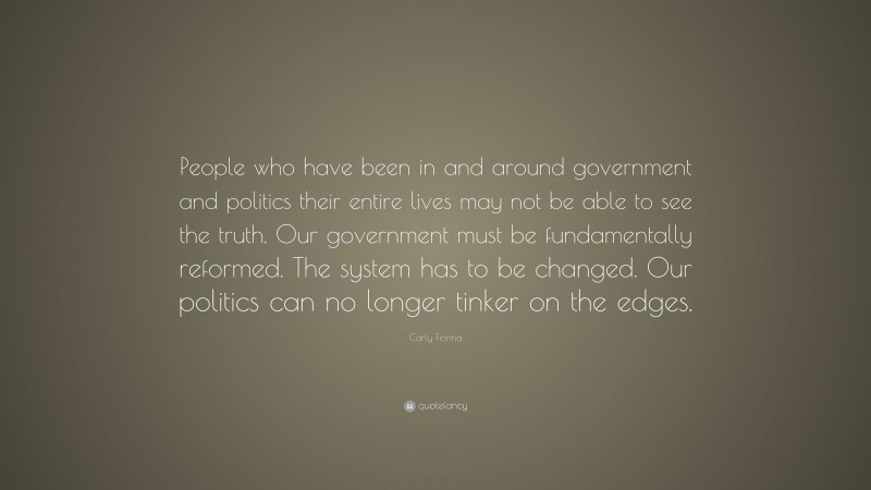 Carly Fiorina Quote: “People who have been in and around government and politics their entire lives may not be able to see the truth. Our government must be fundamentally reformed. The system has to be changed. Our politics can no longer tinker on the edges.”