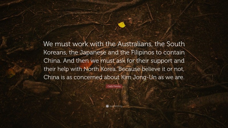 Carly Fiorina Quote: “We must work with the Australians, the South Koreans, the Japanese and the Filipinos to contain China. And then we must ask for their support and their help with North Korea. Because believe it or not, China is as concerned about Kim Jong-Un as we are.”