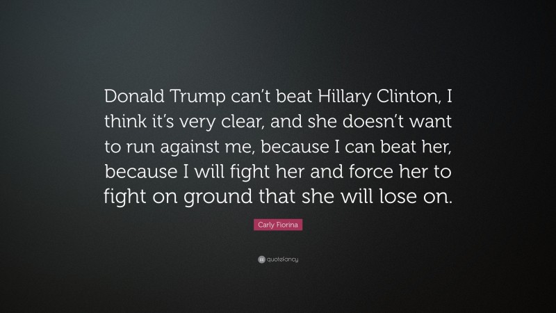Carly Fiorina Quote: “Donald Trump can’t beat Hillary Clinton, I think it’s very clear, and she doesn’t want to run against me, because I can beat her, because I will fight her and force her to fight on ground that she will lose on.”