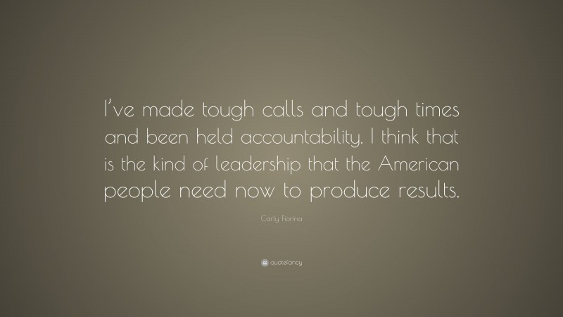 Carly Fiorina Quote: “I’ve made tough calls and tough times and been held accountability. I think that is the kind of leadership that the American people need now to produce results.”