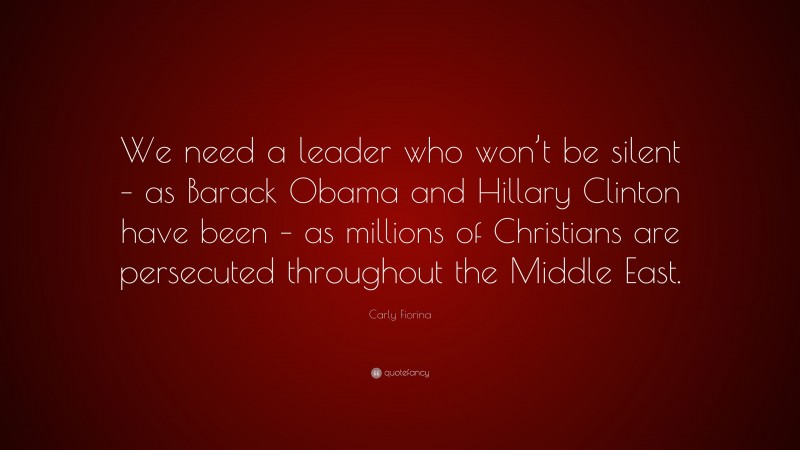 Carly Fiorina Quote: “We need a leader who won’t be silent – as Barack Obama and Hillary Clinton have been – as millions of Christians are persecuted throughout the Middle East.”