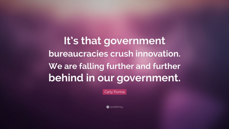 Carly Fiorina Quote: “It’s that government bureaucracies crush innovation. We are falling further and further behind in our government.”